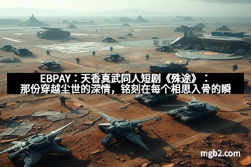 EBPAY：天香真武同人短剧《殊途》：那份穿越尘世的深情，铭刻在每个相思入骨的瞬间